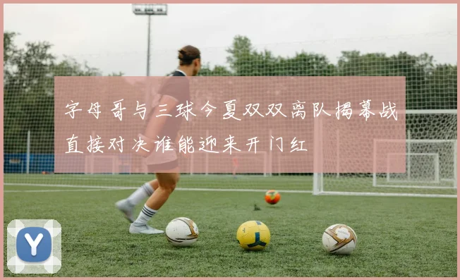 字母哥与三球今夏双双离队揭幕战直接对决谁能迎来开门红