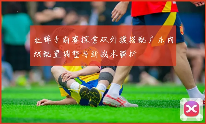 杜锋季前赛探索双外援搭配广东内线配置调整与新战术解析