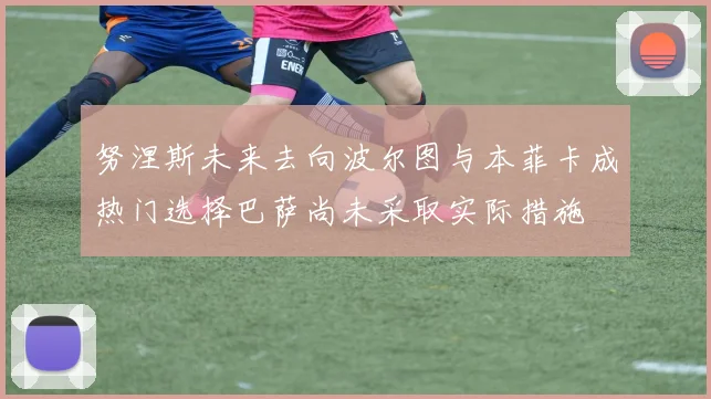 努涅斯未来去向波尔图与本菲卡成热门选择巴萨尚未采取实际措施